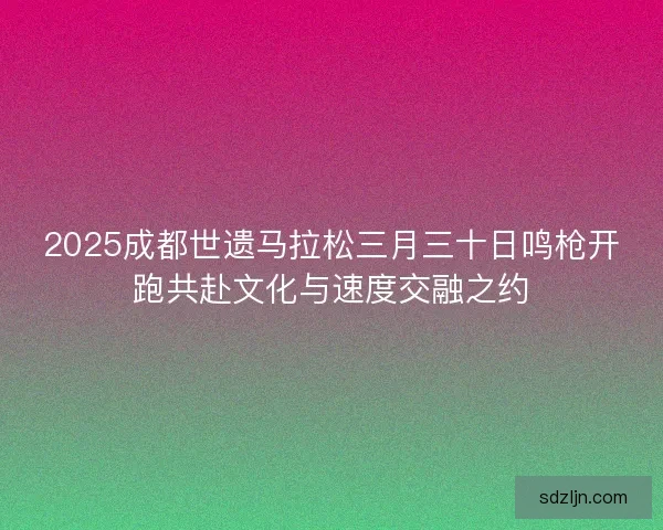 2025成都世遗马拉松三月三十日鸣枪开跑共赴文化与速度交融之约