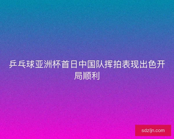 乒乓球亚洲杯首日中国队挥拍表现出色开局顺利