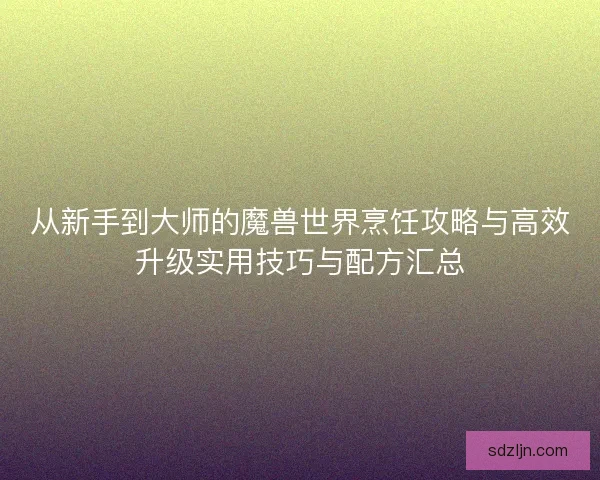 从新手到大师的魔兽世界烹饪攻略与高效升级实用技巧与配方汇总