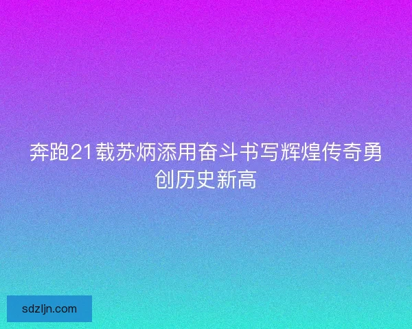 奔跑21载苏炳添用奋斗书写辉煌传奇勇创历史新高