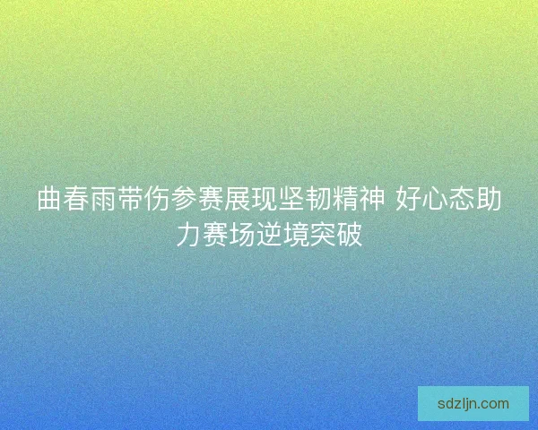 曲春雨带伤参赛展现坚韧精神 好心态助力赛场逆境突破