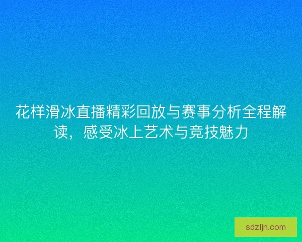 花样滑冰直播精彩回放与赛事分析全程解读，感受冰上艺术与竞技魅力