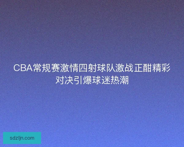CBA常规赛激情四射球队激战正酣精彩对决引爆球迷热潮