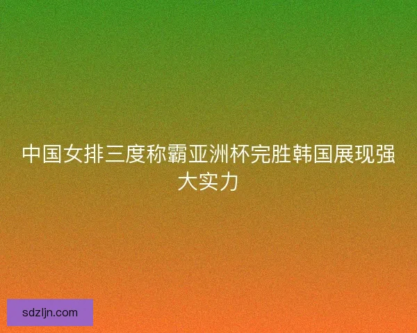 中国女排三度称霸亚洲杯完胜韩国展现强大实力