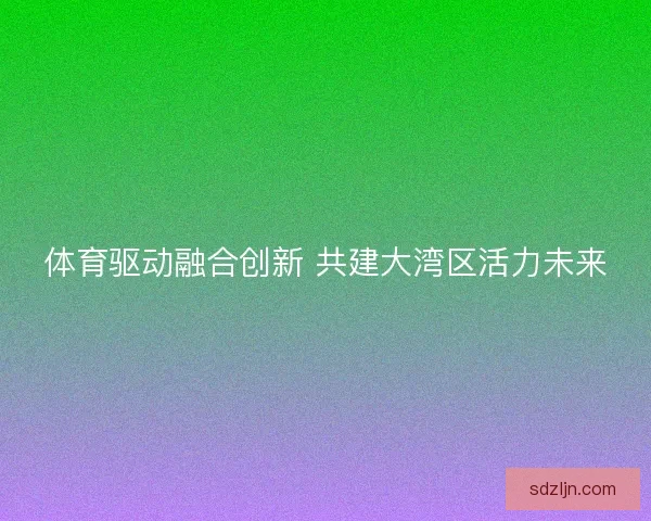 体育驱动融合创新 共建大湾区活力未来